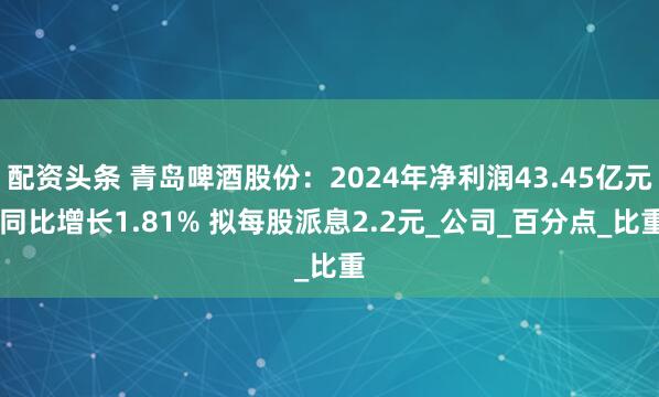 配资头条 青岛啤酒股份：2024年净利润43.45亿元 同比增长1.81% 拟每股派息2.2元_公司_百分点_比重