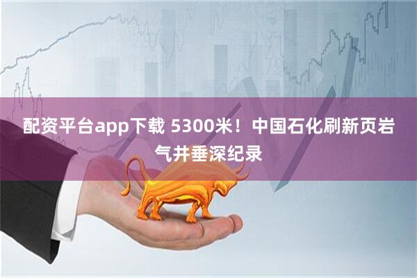 配资平台app下载 5300米！中国石化刷新页岩气井垂深纪录