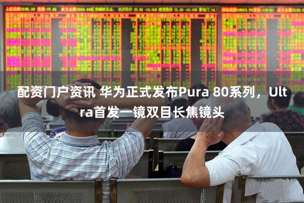 配资门户资讯 华为正式发布Pura 80系列，Ultra首发一镜双目长焦镜头
