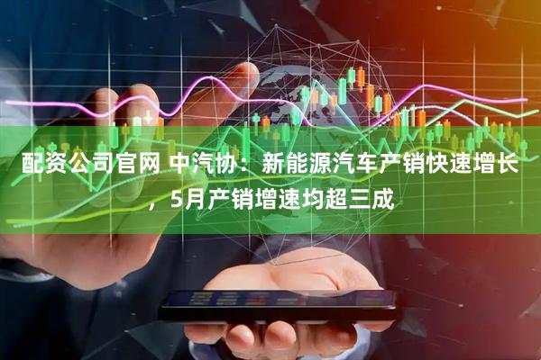 配资公司官网 中汽协：新能源汽车产销快速增长，5月产销增速均超三成