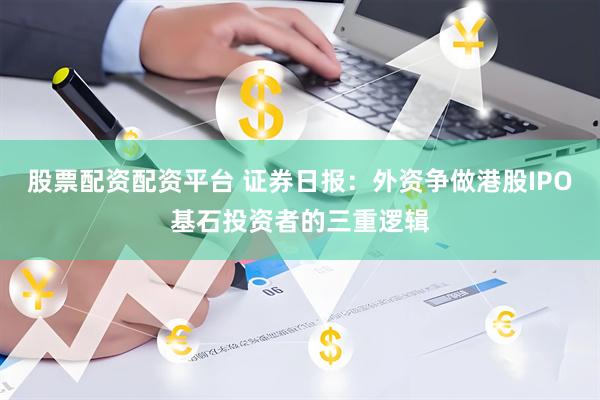 股票配资配资平台 证券日报：外资争做港股IPO基石投资者的三重逻辑