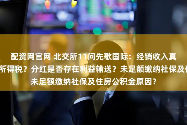 配资网官网 北交所11问先歌国际：经销收入真实性？为何补缴所得税？分红是否存在利益输送？未足额缴纳社保及住房公积金原因？