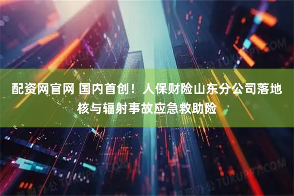 配资网官网 国内首创！人保财险山东分公司落地核与辐射事故应急救助险