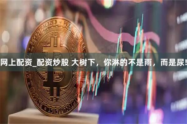 网上配资_配资炒股 大树下，你淋的不是雨，而是尿!