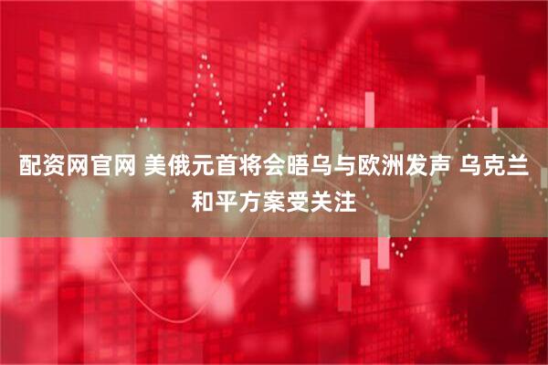 配资网官网 美俄元首将会晤乌与欧洲发声 乌克兰和平方案受关注