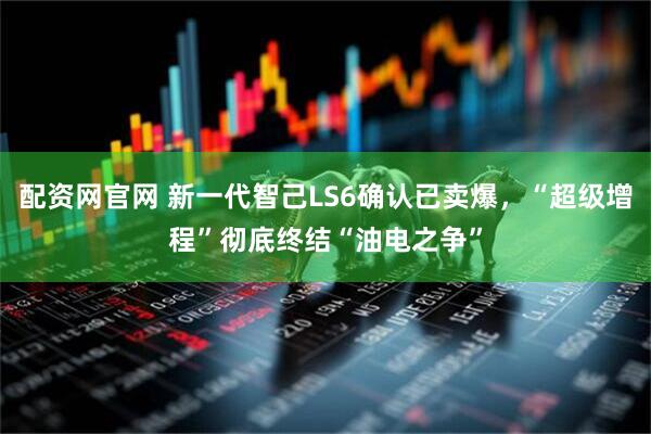配资网官网 新一代智己LS6确认已卖爆，“超级增程”彻底终结“油电之争”