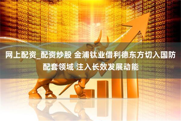 网上配资_配资炒股 金浦钛业借利德东方切入国防配套领域 注入长效发展动能