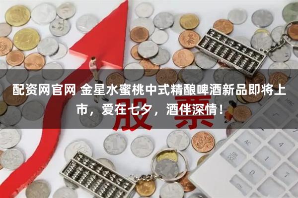 配资网官网 金星水蜜桃中式精酿啤酒新品即将上市，爱在七夕，酒伴深情！