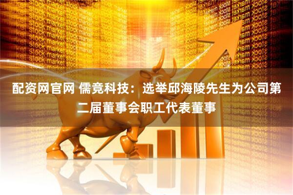 配资网官网 儒竞科技：选举邱海陵先生为公司第二届董事会职工代表董事