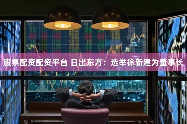 股票配资配资平台 日出东方：选举徐新建为董事长