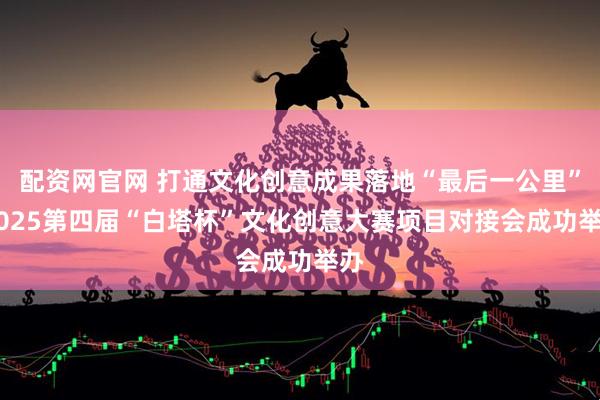 配资网官网 打通文化创意成果落地“最后一公里” 2025第四届“白塔杯”文化创意大赛项目对接会成功举办