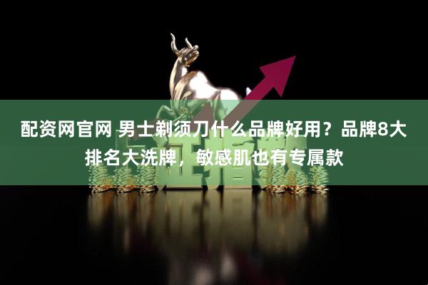 配资网官网 男士剃须刀什么品牌好用？品牌8大排名大洗牌，敏感肌也有专属款