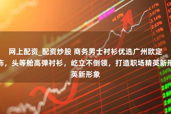 网上配资_配资炒股 商务男士衬衫优选广州欧定服饰,头等舱高弹衬衫,屹立不倒领,打造职场精英新形象