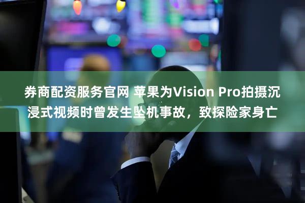 券商配资服务官网 苹果为Vision Pro拍摄沉浸式视频时曾发生坠机事故，致探险家身亡