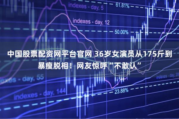 中国股票配资网平台官网 36岁女演员从175斤到暴瘦脱相！网友惊呼“不敢认”