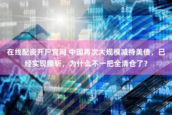 在线配资开户官网 中国再次大规模减持美债，已经实现腰斩，为什么不一把全清仓了？