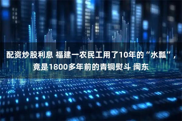 配资炒股利息 福建一农民工用了10年的“水瓢”，竟是1800多年前的青铜熨斗 闽东