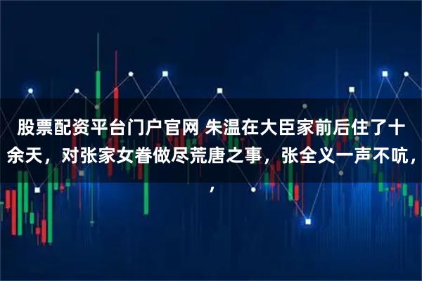 股票配资平台门户官网 朱温在大臣家前后住了十余天，对张家女眷做尽荒唐之事，张全义一声不吭，