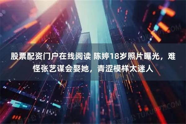 股票配资门户在线阅读 陈婷18岁照片曝光，难怪张艺谋会娶她，青涩模样太迷人