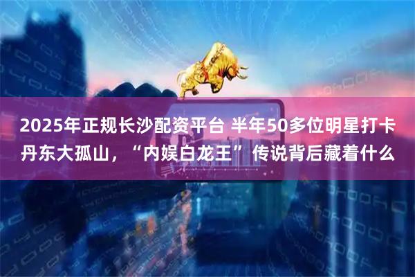 2025年正规长沙配资平台 半年50多位明星打卡丹东大孤山，“内娱白龙王” 传说背后藏着什么