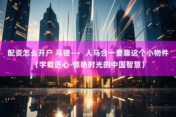 配资怎么开户 马镫——  人马合一要靠这个小物件（字载匠心·惊艳时光的中国智慧）