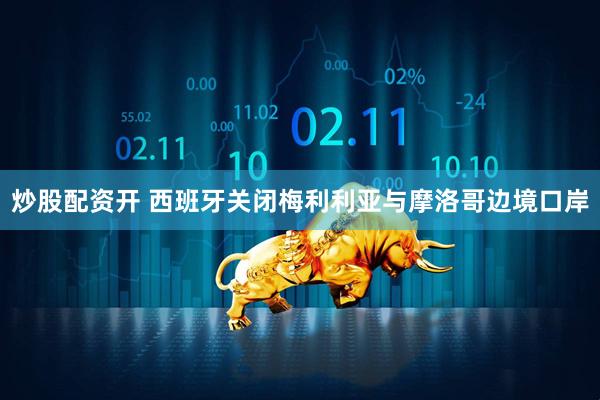 炒股配资开 西班牙关闭梅利利亚与摩洛哥边境口岸